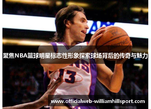 聚焦NBA篮球明星标志性形象探索球场背后的传奇与魅力